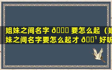 姐妹之间名字 🍀 要怎么起（姐妹之间名字要怎么起才 🌹 好听）